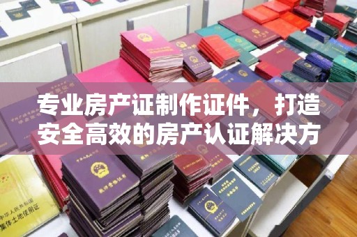 确山专业房产证制作证件，打造安全高效的房产认证解决方案